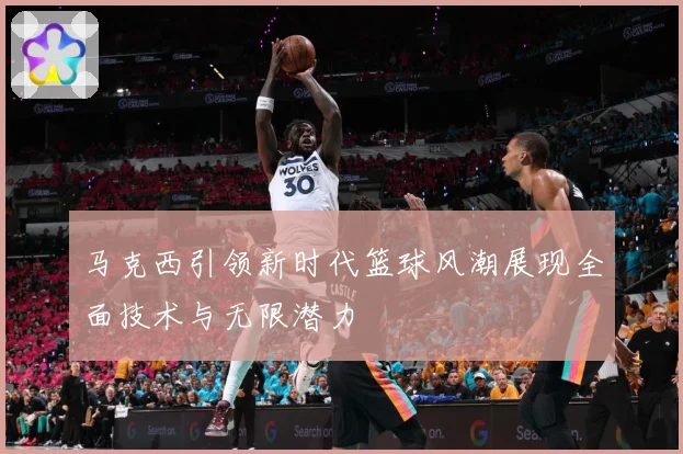 马克西引领新时代篮球风潮展现全面技术与无限潜力