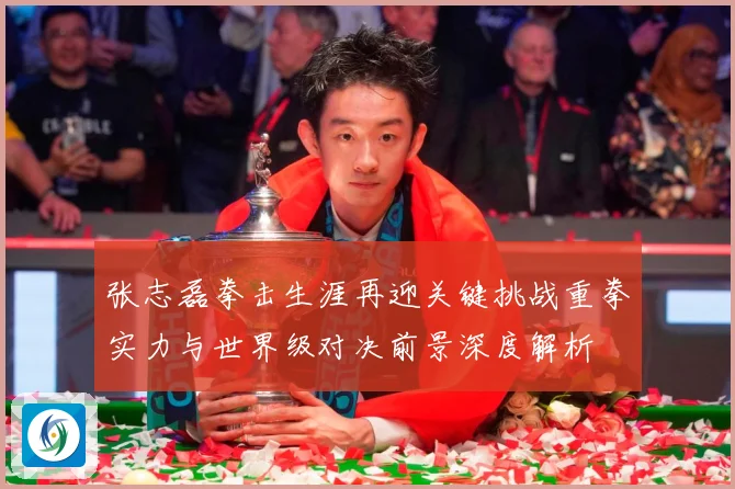 张志磊拳击生涯再迎关键挑战重拳实力与世界级对决前景深度解析