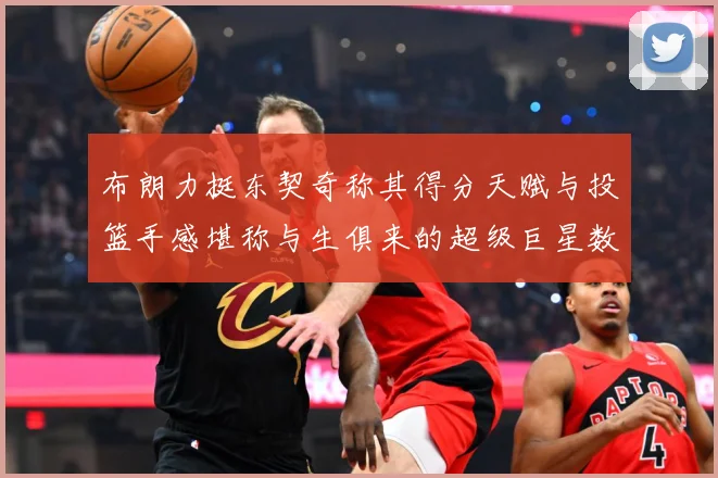布朗力挺东契奇称其得分天赋与投篮手感堪称与生俱来的超级巨星数据研判