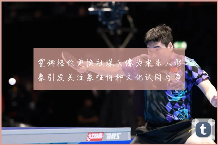 霍姆格伦更换社媒头像为中东人形象引发关注象征何种文化认同与争专题观察