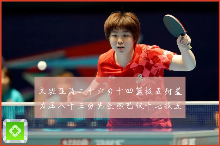 文班亚马二十六分十四篮板五封盖力压八十三分先生热巴仅十七投五成长观察