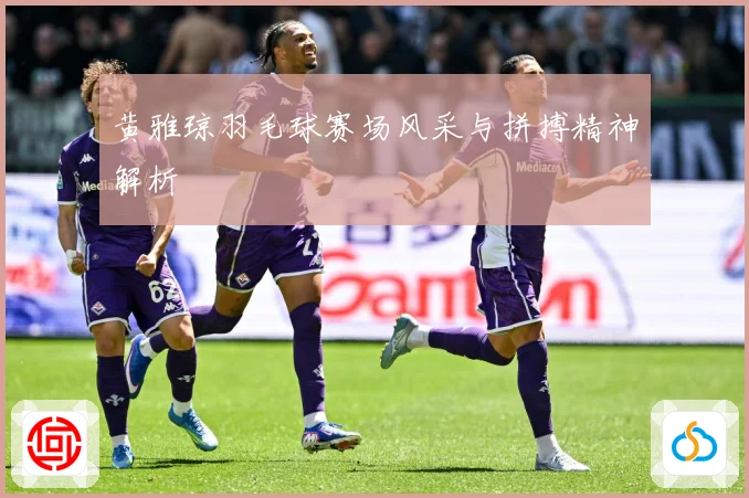 黄雅琼羽毛球赛场风采与拼搏精神解析