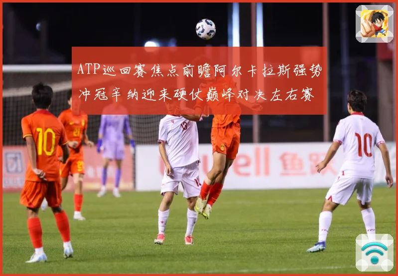 ATP巡回赛焦点前瞻阿尔卡拉斯强势冲冠辛纳迎来硬仗巅峰对决左右赛季格局