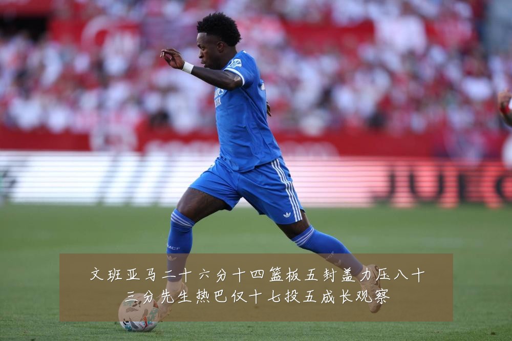 文班亚马二十六分十四篮板五封盖力压八十三分先生热巴仅十七投五成长观察
