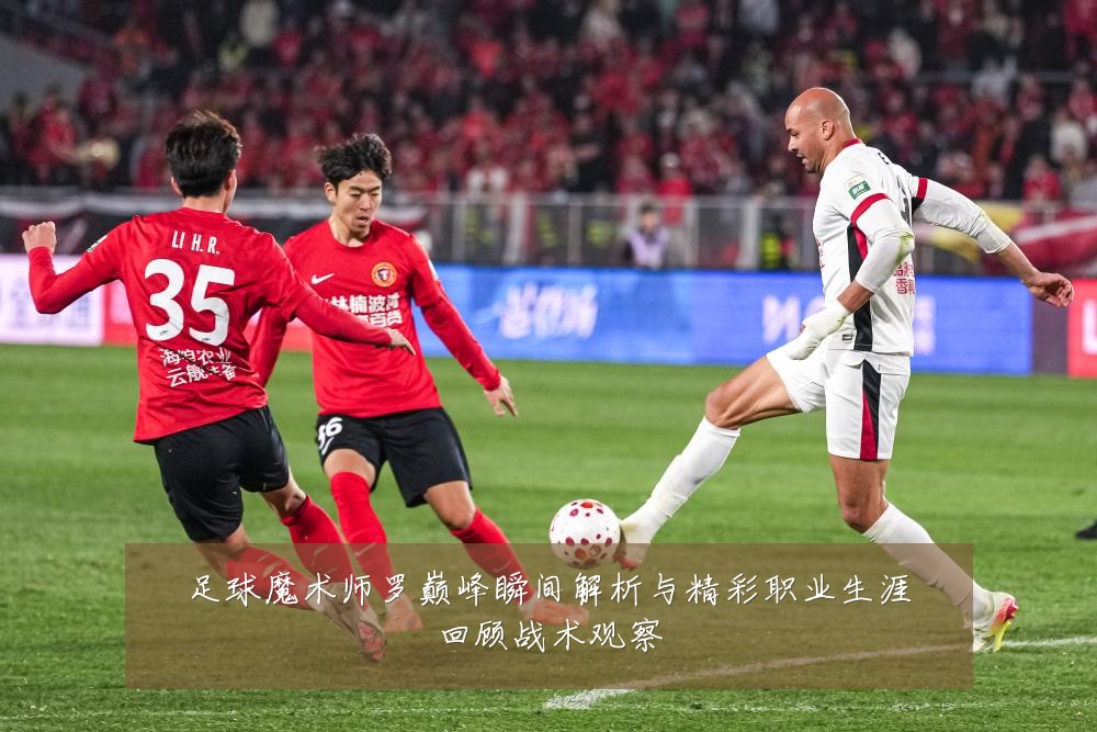 足球魔术师罗巅峰瞬间解析与精彩职业生涯回顾战术观察